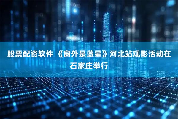 股票配资软件 《窗外是蓝星》河北站观影活动在石家庄举行