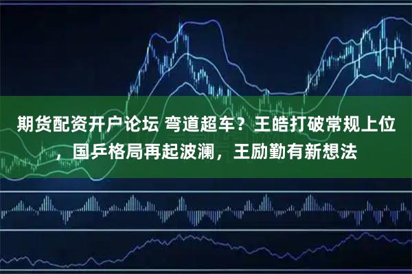 期货配资开户论坛 弯道超车？王皓打破常规上位，国乒格局再起波澜，王励勤有新想法