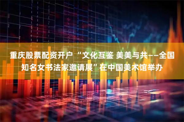 重庆股票配资开户 “文化互鉴 美美与共——全国知名女书法家邀请展”在中国美术馆举办