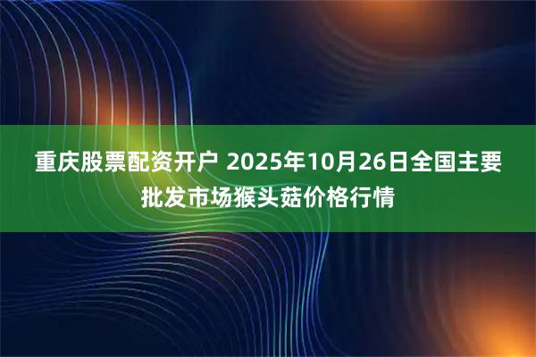 重庆股票配资开户 2025年10月26日全国主要批发市场猴头菇价格行情
