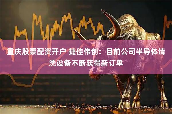 重庆股票配资开户 捷佳伟创：目前公司半导体清洗设备不断获得新订单