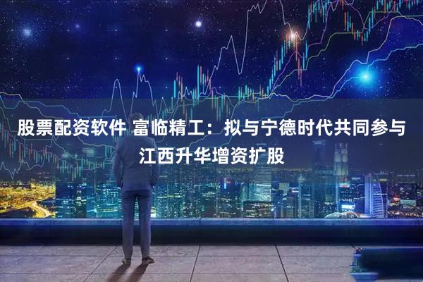 股票配资软件 富临精工：拟与宁德时代共同参与江西升华增资扩股