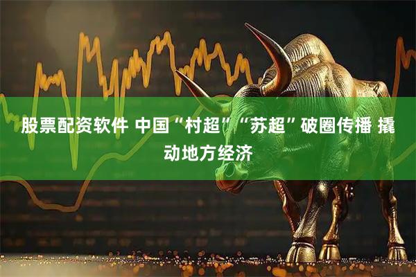股票配资软件 中国“村超”“苏超”破圈传播 撬动地方经济