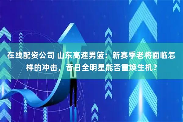 在线配资公司 山东高速男篮：新赛季老将面临怎样的冲击，昔日全明星能否重焕生机？