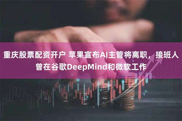 重庆股票配资开户 苹果宣布AI主管将离职，接班人曾在谷歌DeepMind和微软工作