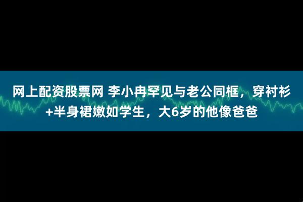 网上配资股票网 李小冉罕见与老公同框，穿衬衫+半身裙嫩如学生，大6岁的他像爸爸