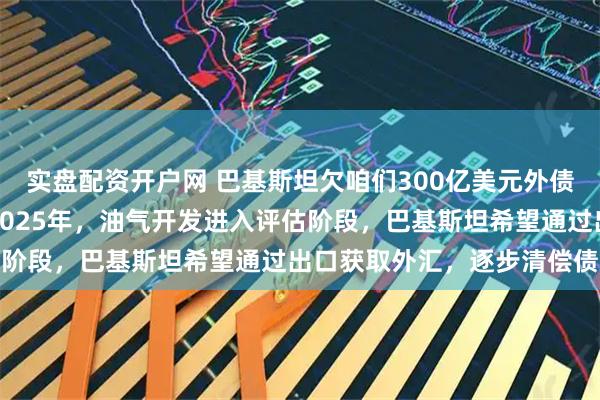 实盘配资开户网 巴基斯坦欠咱们300亿美元外债，也终于可以还清了，2025年，油气开发进入评估阶段，巴基斯坦希望通过出口获取外汇，逐步清偿债务