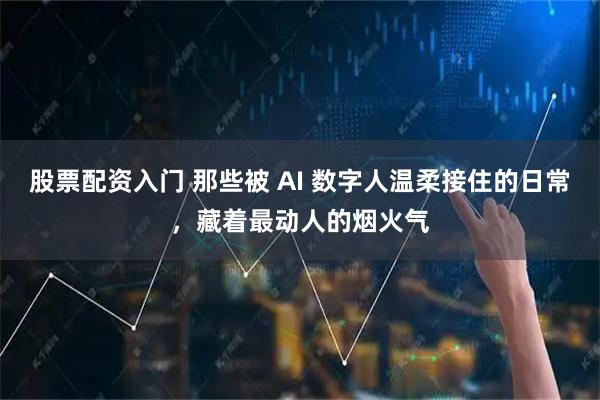 股票配资入门 那些被 AI 数字人温柔接住的日常，藏着最动人的烟火气