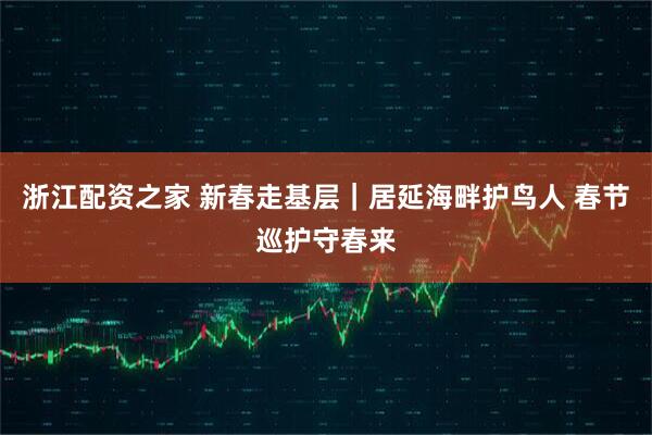 浙江配资之家 新春走基层｜居延海畔护鸟人 春节巡护守春来