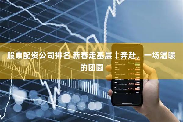 股票配资公司排名 新春走基层｜奔赴，一场温暖的团圆