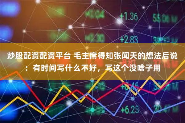 炒股配资配资平台 毛主席得知张闻天的想法后说：有时间写什么不好，写这个没啥子用