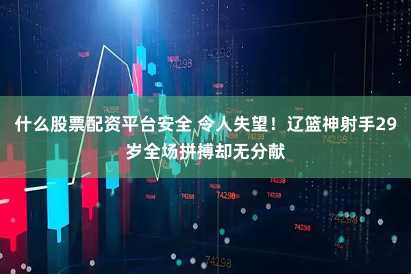 什么股票配资平台安全 令人失望！辽篮神射手29岁全场拼搏却无分献