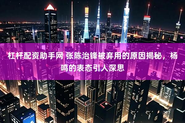 杠杆配资助手网 张陈治锋被弃用的原因揭秘，杨鸣的表态引人深思