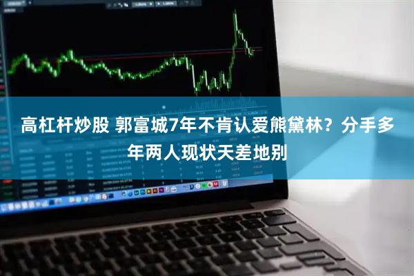高杠杆炒股 郭富城7年不肯认爱熊黛林？分手多年两人现状天差地别