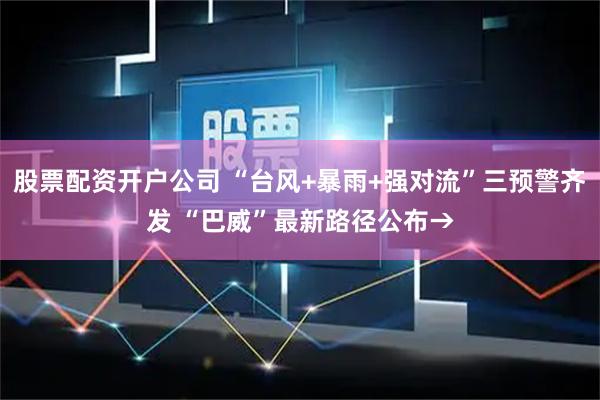 股票配资开户公司 “台风+暴雨+强对流”三预警齐发 “巴威”最新路径公布→
