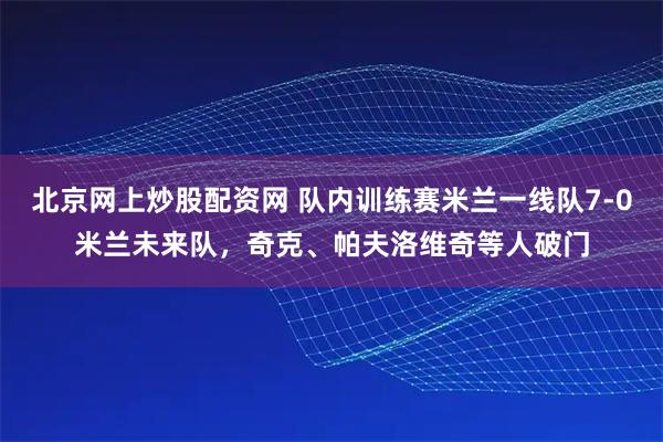 北京网上炒股配资网 队内训练赛米兰一线队7-0米兰未来队，奇克、帕夫洛维奇等人破门