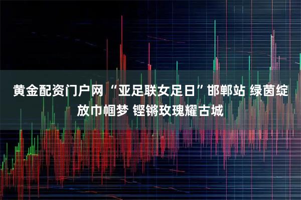 黄金配资门户网 “亚足联女足日”邯郸站 绿茵绽放巾帼梦 铿锵玫瑰耀古城