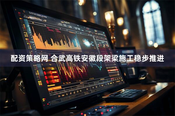 配资策略网 合武高铁安徽段架梁施工稳步推进