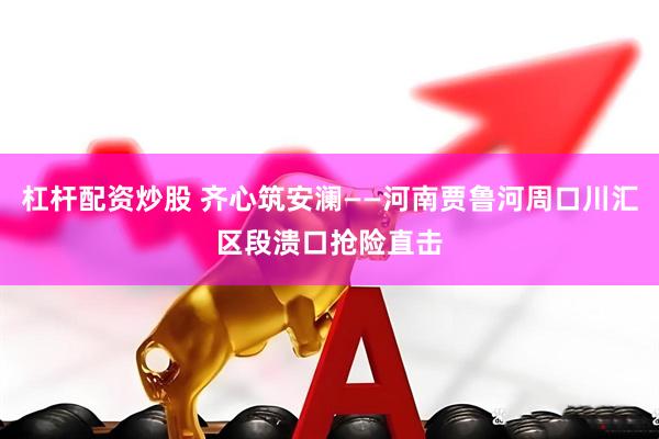 杠杆配资炒股 齐心筑安澜——河南贾鲁河周口川汇区段溃口抢险直击